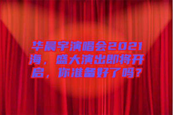 華晨宇演唱會(huì)2021海，盛大演出即將開(kāi)啟，你準(zhǔn)備好了嗎？