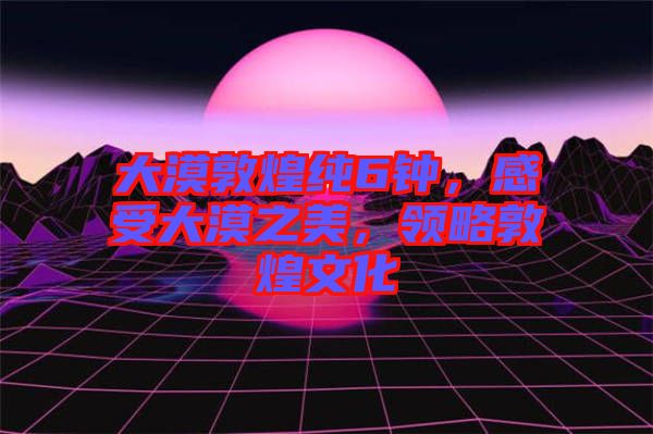 大漠敦煌純6鐘，感受大漠之美，領(lǐng)略敦煌文化