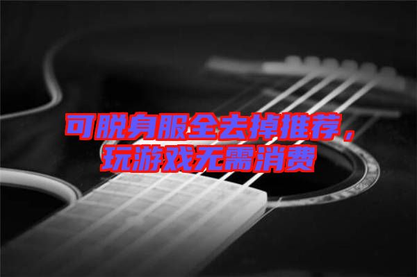 可脫身服全去掉推薦，玩游戲無需消費(fèi)