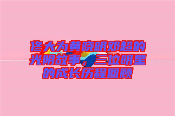 佟大為黃曉明鄧超的光陰故事，三位明星的成長(zhǎng)歷程回顧