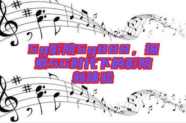 5g影院5g888，探索5G時(shí)代下的影院新體驗(yàn)