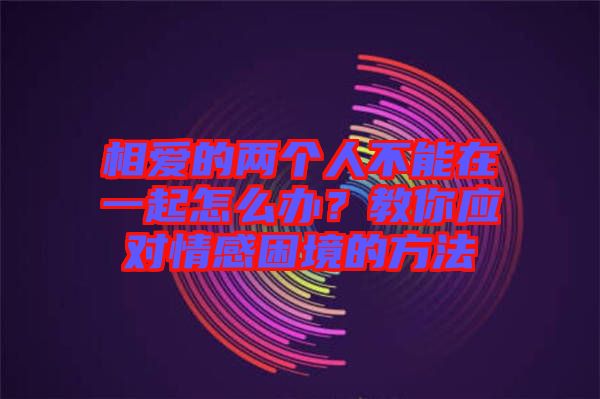 相愛的兩個(gè)人不能在一起怎么辦？教你應(yīng)對(duì)情感困境的方法