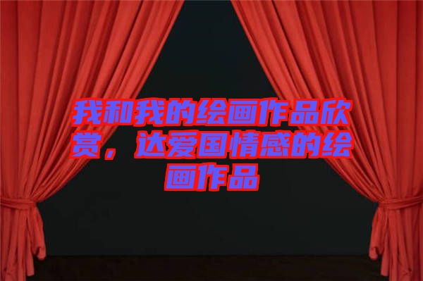 我和我的繪畫作品欣賞，達愛國情感的繪畫作品
