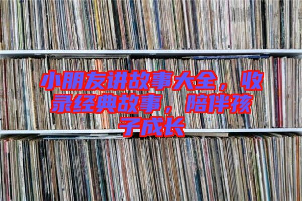 小朋友講故事大全，收錄經(jīng)典故事，陪伴孩子成長