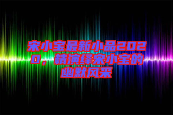 宋小寶最新小品2020，精演繹宋小寶的幽默風(fēng)采