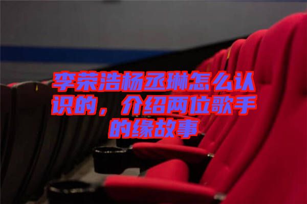 李榮浩楊丞琳怎么認識的，介紹兩位歌手的緣故事