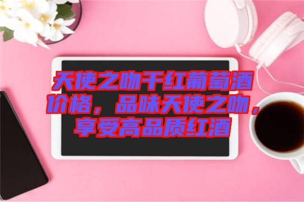 天使之吻干紅葡萄酒價格，品味天使之吻，享受高品質(zhì)紅酒