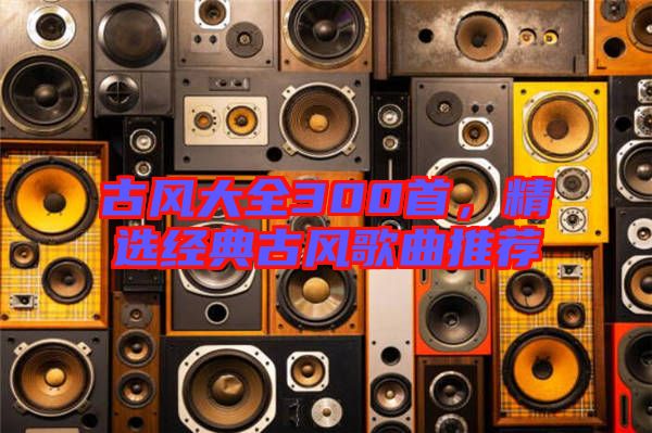 古風(fēng)大全300首，精選經(jīng)典古風(fēng)歌曲推薦