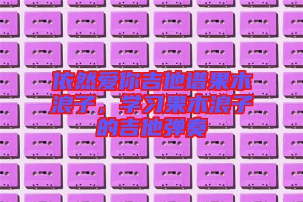 依然愛你吉他譜果木浪子，學(xué)習(xí)果木浪子的吉他彈奏