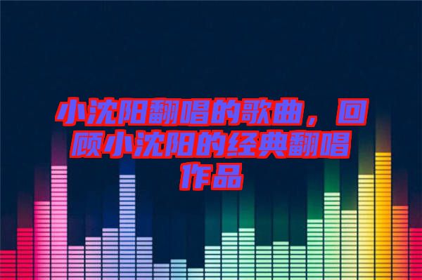 小沈陽(yáng)翻唱的歌曲，回顧小沈陽(yáng)的經(jīng)典翻唱作品