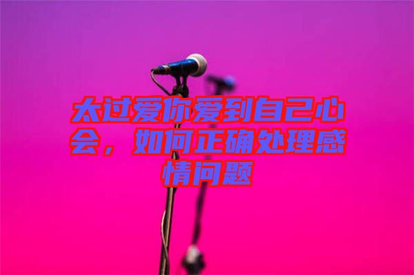太過愛你愛到自己心會，如何正確處理感情問題