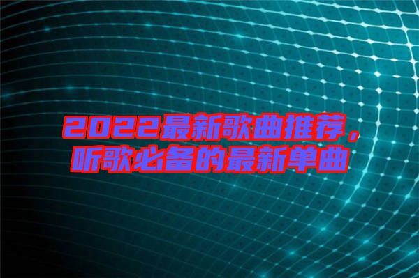 2022最新歌曲推薦，聽歌必備的最新單曲