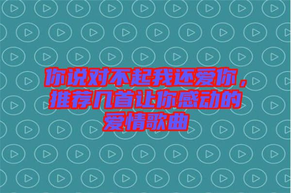 你說對不起我還愛你，推薦幾首讓你感動的愛情歌曲