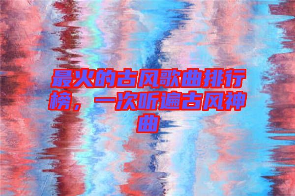 最火的古風(fēng)歌曲排行榜，一次聽遍古風(fēng)神曲