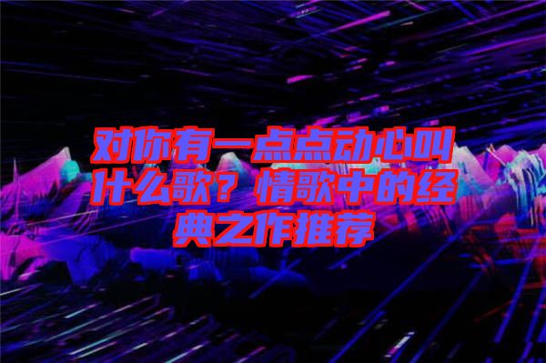 對你有一點點動心叫什么歌？情歌中的經(jīng)典之作推薦