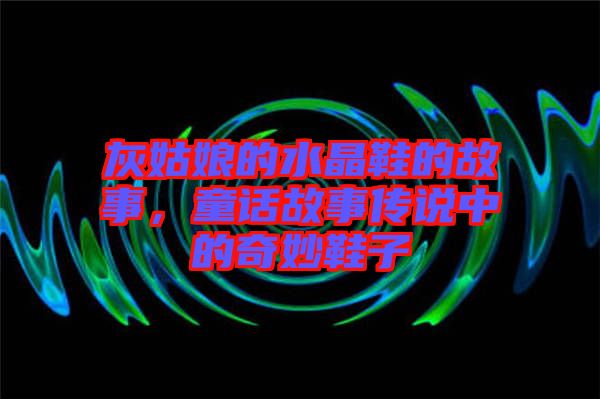 灰姑娘的水晶鞋的故事，童話故事傳說中的奇妙鞋子