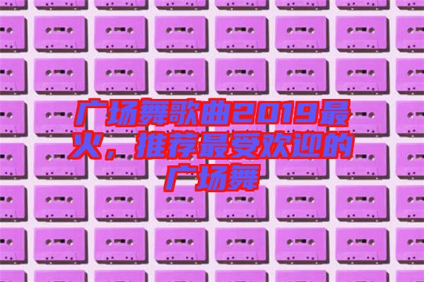 廣場(chǎng)舞歌曲2019最火，推薦最受歡迎的廣場(chǎng)舞