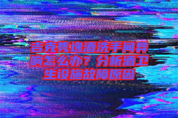 吉克雋逸酒洗手間異響怎么辦？分析酒衛(wèi)生設(shè)施故障原因