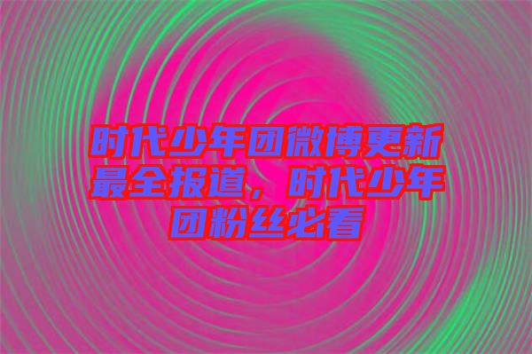 時代少年團微博更新最全報道，時代少年團粉絲必看