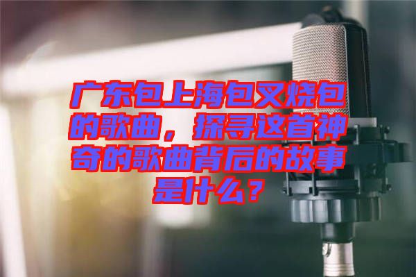廣東包上海包叉燒包的歌曲，探尋這首神奇的歌曲背后的故事是什么？