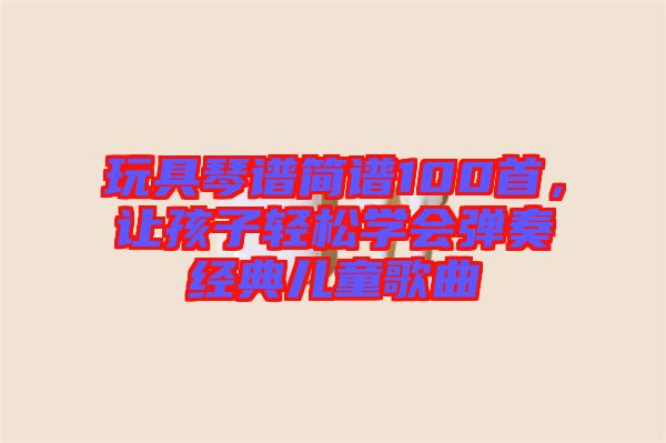 玩具琴譜簡(jiǎn)譜100首，讓孩子輕松學(xué)會(huì)彈奏經(jīng)典兒童歌曲