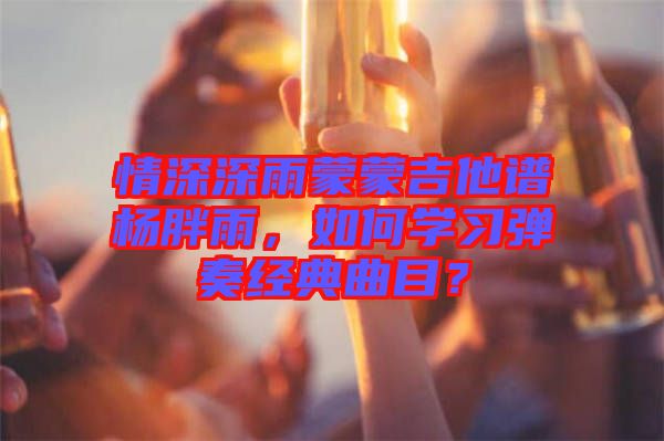 情深深雨蒙蒙吉他譜楊胖雨，如何學(xué)習(xí)彈奏經(jīng)典曲目？