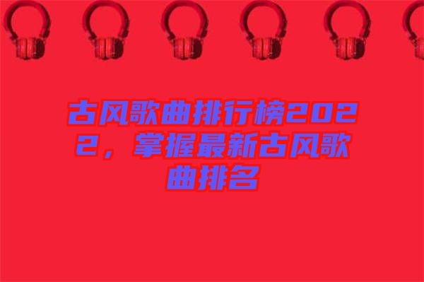 古風(fēng)歌曲排行榜2022，掌握最新古風(fēng)歌曲排名