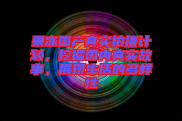 果凍國產(chǎn)真實拍攝計劃，挖掘國內(nèi)真實故事，展現(xiàn)生活的多樣性