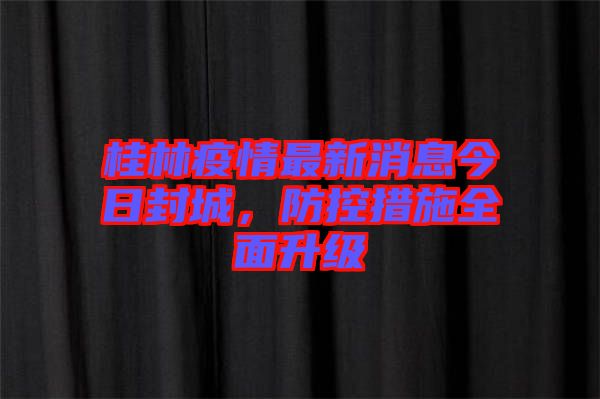桂林疫情最新消息今日封城，防控措施全面升級