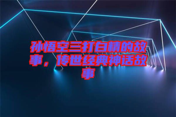 孫悟空三打白精的故事，傳世經(jīng)典神話故事