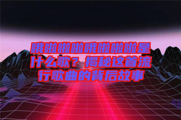 哦啦啦啦哦啦啦啦是什么歌？揭秘這首流行歌曲的背后故事