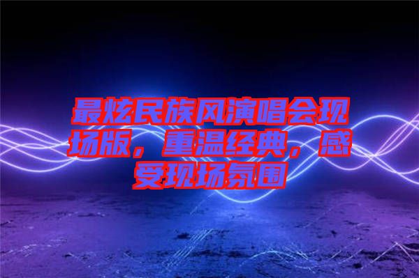 最炫民族風演唱會現(xiàn)場版，重溫經(jīng)典，感受現(xiàn)場氛圍