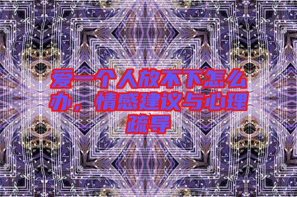 愛一個人放不下怎么辦，情感建議與心理疏導(dǎo)