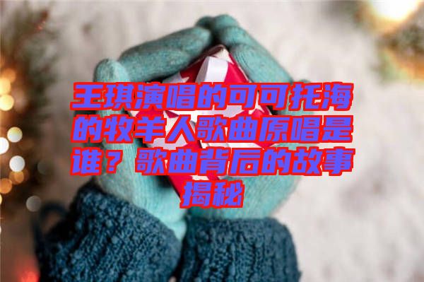 王琪演唱的可可托海的牧羊人歌曲原唱是誰(shuí)？歌曲背后的故事揭秘