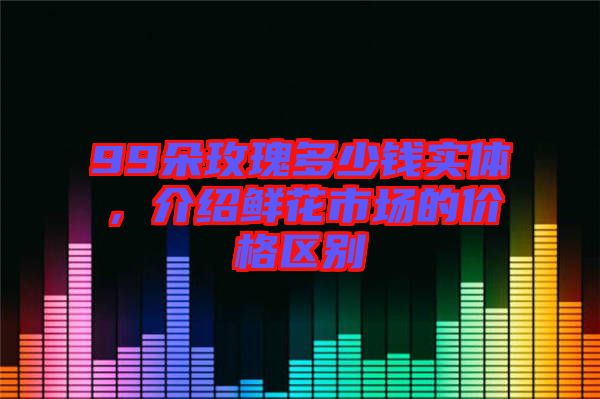 99朵玫瑰多少錢(qián)實(shí)體，介紹鮮花市場(chǎng)的價(jià)格區(qū)別