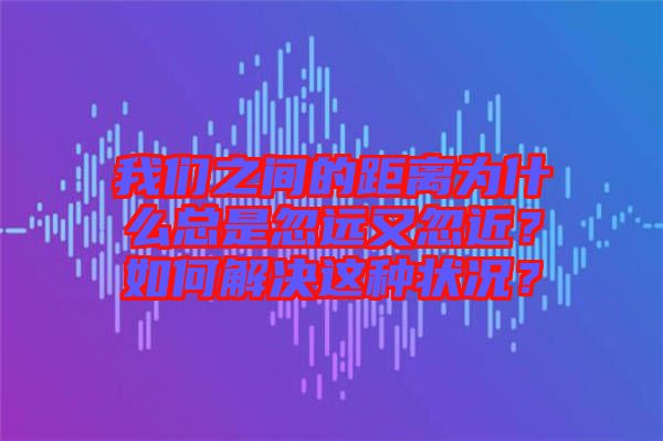 我們之間的距離為什么總是忽遠(yuǎn)又忽近？如何解決這種狀況？