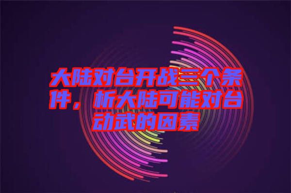 大陸對(duì)臺(tái)開戰(zhàn)三個(gè)條件，析大陸可能對(duì)臺(tái)動(dòng)武的因素