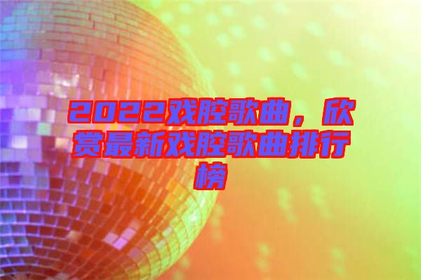 2022戲腔歌曲，欣賞最新戲腔歌曲排行榜