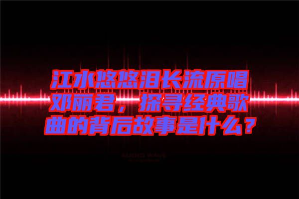 江水悠悠淚長(zhǎng)流原唱鄧麗君，探尋經(jīng)典歌曲的背后故事是什么？