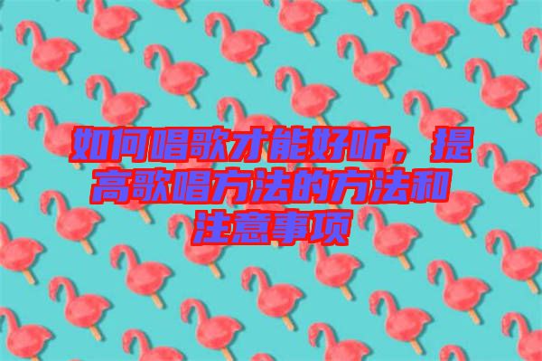 如何唱歌才能好聽，提高歌唱方法的方法和注意事項