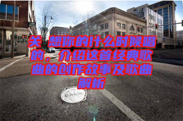 關(guān)喆想你的什么時候唱的，介紹這首經(jīng)典歌曲的創(chuàng)作故事及歌曲解析