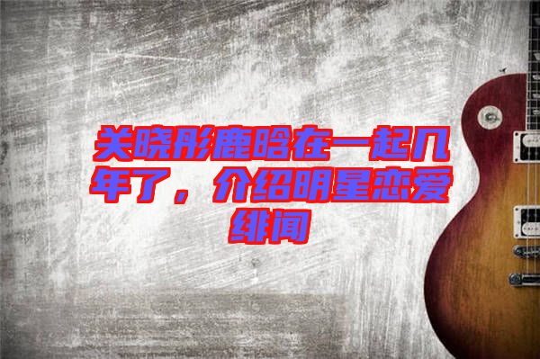 關(guān)曉彤鹿晗在一起幾年了，介紹明星戀愛緋聞