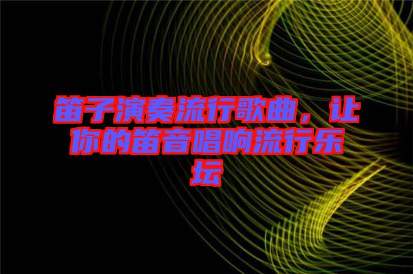 笛子演奏流行歌曲，讓你的笛音唱響流行樂壇
