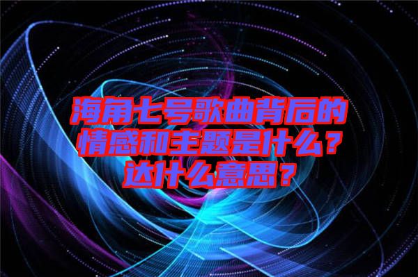 海角七號(hào)歌曲背后的情感和主題是什么？達(dá)什么意思？