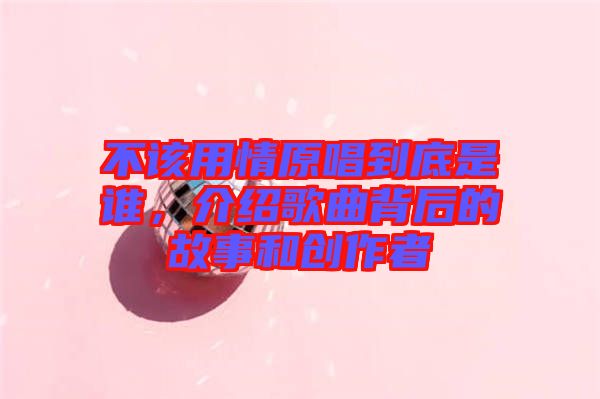 不該用情原唱到底是誰(shuí)，介紹歌曲背后的故事和創(chuàng)作者