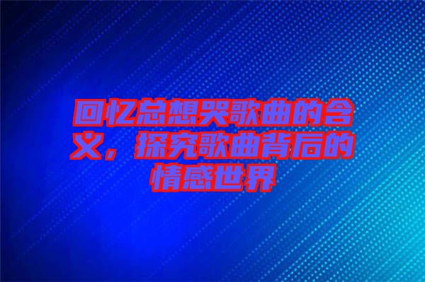 回憶總想哭歌曲的含義，探究歌曲背后的情感世界