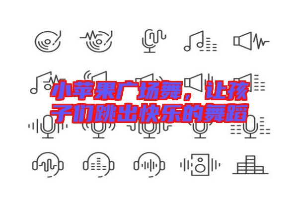 小蘋果廣場(chǎng)舞，讓孩子們跳出快樂(lè)的舞蹈