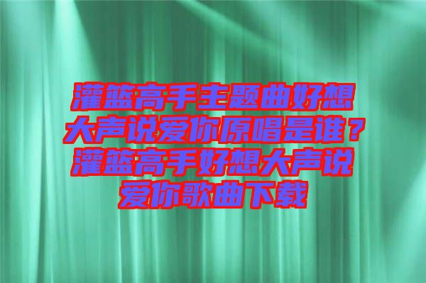 灌籃高手主題曲好想大聲說(shuō)愛(ài)你原唱是誰(shuí)？灌籃高手好想大聲說(shuō)愛(ài)你歌曲下載