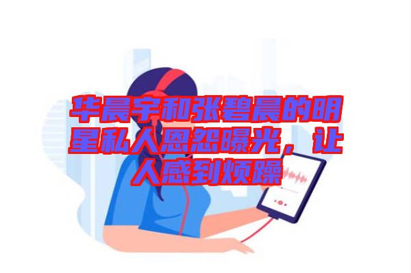 華晨宇和張碧晨的明星私人恩怨曝光，讓人感到煩躁
