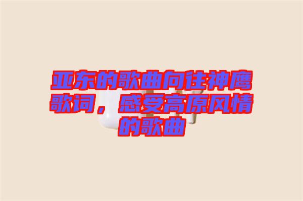 亞?wèn)|的歌曲向往神鷹歌詞，感受高原風(fēng)情的歌曲